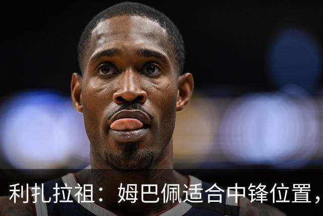 利扎拉祖：姆巴佩适合中锋位置，梅西和C罗也从未过多参与防守